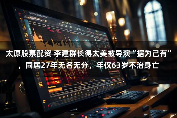 太原股票配资 李建群长得太美被导演“据为己有”，同居27年无名无分，年仅63岁不治身亡