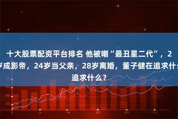 十大股票配资平台排名 他被嘲“最丑星二代”，21岁成影帝，24岁当父亲，28岁离婚，董子健在追求什么？