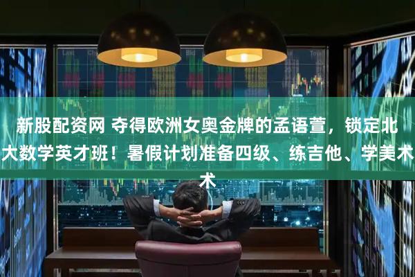 新股配资网 夺得欧洲女奥金牌的孟语萱，锁定北大数学英才班！暑假计划准备四级、练吉他、学美术