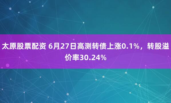 太原股票配资 6月27日高测转债上涨0.1%，转股溢价率30.24%