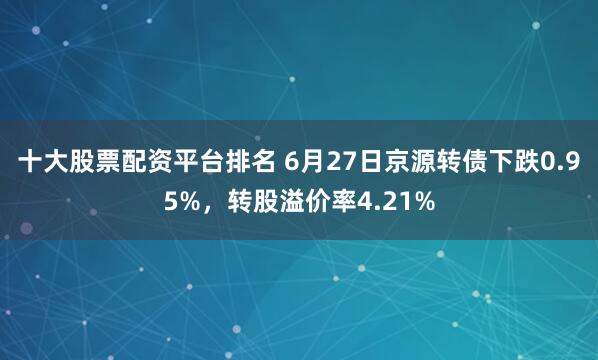 十大股票配资平台排名 6月27日京源转债下跌0.95%，转股溢价率4.21%