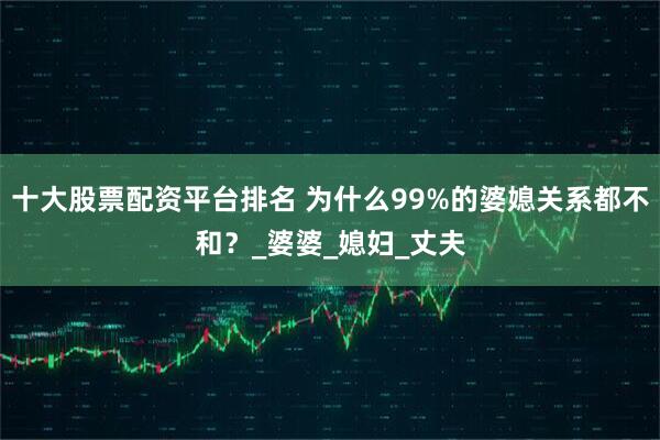 十大股票配资平台排名 为什么99%的婆媳关系都不和？_婆婆_媳妇_丈夫