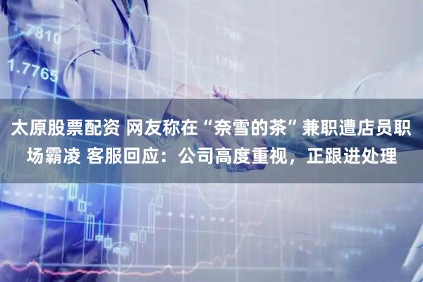 太原股票配资 网友称在“奈雪的茶”兼职遭店员职场霸凌 客服回应：公司高度重视，正跟进处理