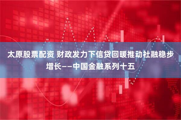 太原股票配资 财政发力下信贷回暖推动社融稳步增长——中国金融系列十五