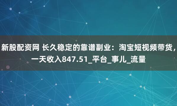 新股配资网 长久稳定的靠谱副业：淘宝短视频带货，一天收入847.51_平台_事儿_流量
