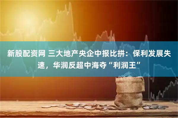 新股配资网 三大地产央企中报比拼：保利发展失速，华润反超中海夺“利润王”