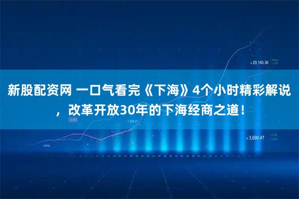 新股配资网 一口气看完《下海》4个小时精彩解说，改革开放30年的下海经商之道！