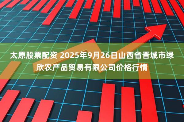 太原股票配资 2025年9月26日山西省晋城市绿欣农产品贸易有限公司价格行情