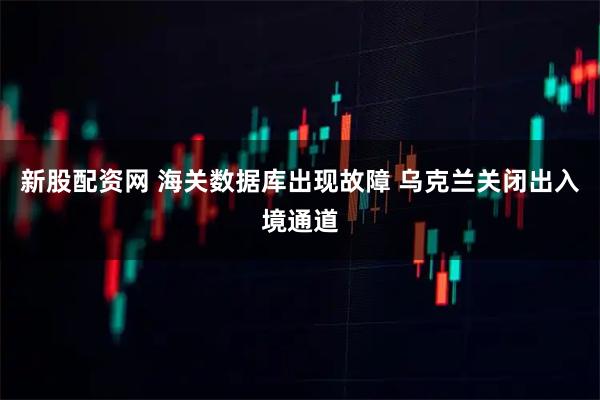 新股配资网 海关数据库出现故障 乌克兰关闭出入境通道