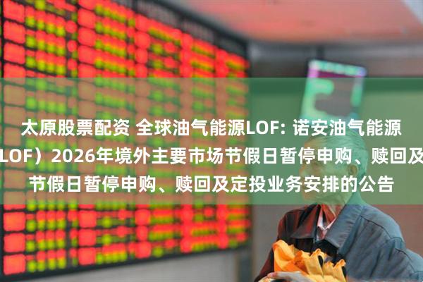 太原股票配资 全球油气能源LOF: 诺安油气能源股票证券投资基金（LOF）2026年境外主要市场节假日暂停申购、赎回及定投业务安排的公告