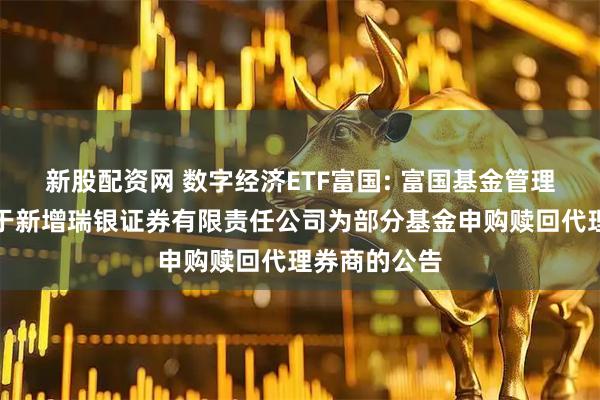 新股配资网 数字经济ETF富国: 富国基金管理有限公司关于新增瑞银证券有限责任公司为部分基金申购赎回代理券商的公告