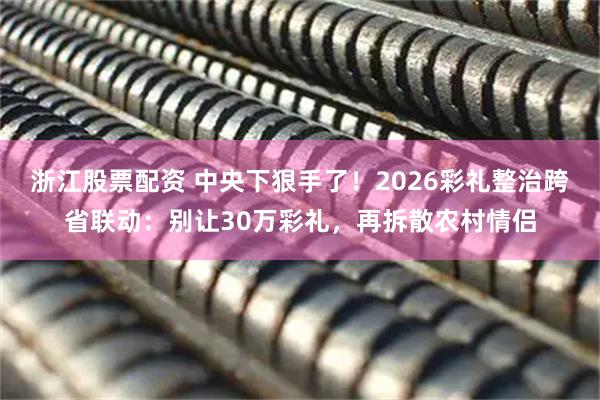 浙江股票配资 中央下狠手了！2026彩礼整治跨省联动：别让30万彩礼，再拆散农村情侣