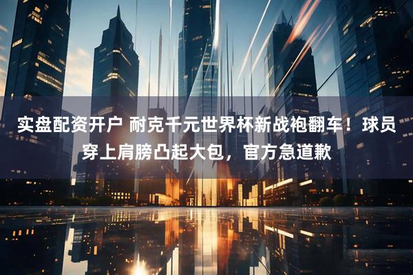 实盘配资开户 耐克千元世界杯新战袍翻车！球员穿上肩膀凸起大包，官方急道歉