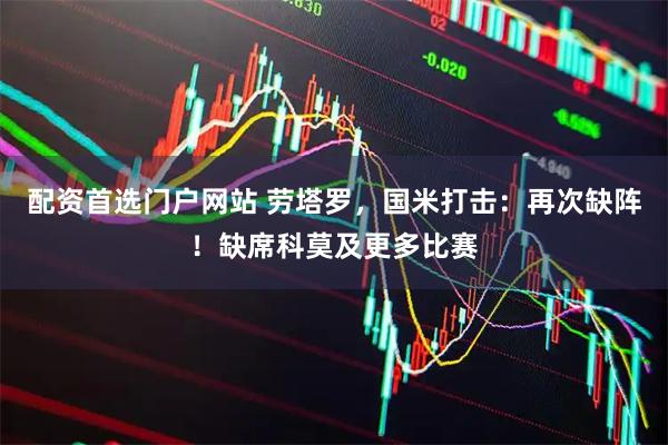 配资首选门户网站 劳塔罗，国米打击：再次缺阵！缺席科莫及更多比赛