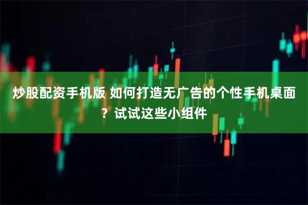 炒股配资手机版 如何打造无广告的个性手机桌面？试试这些小组件