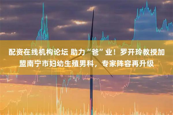配资在线机构论坛 助力“爸”业！罗开玲教授加盟南宁市妇幼生殖男科，专家阵容再升级