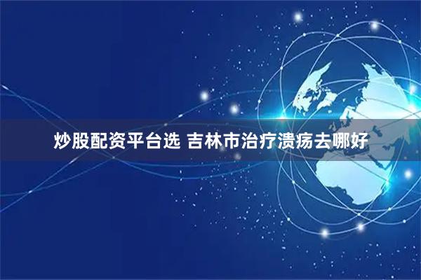 炒股配资平台选 吉林市治疗溃疡去哪好