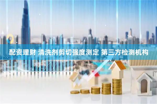 配资理财 清洗剂剪切强度测定 第三方检测机构