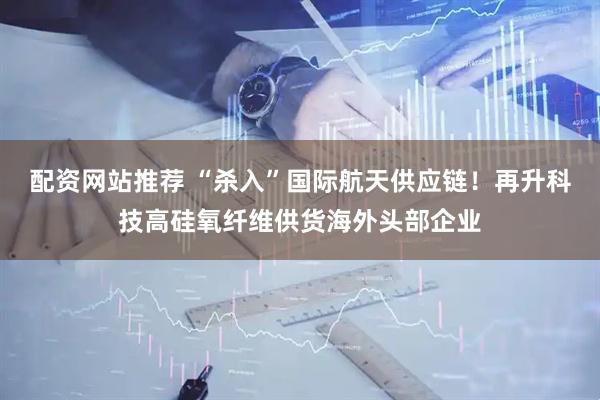 配资网站推荐 “杀入”国际航天供应链！再升科技高硅氧纤维供货海外头部企业