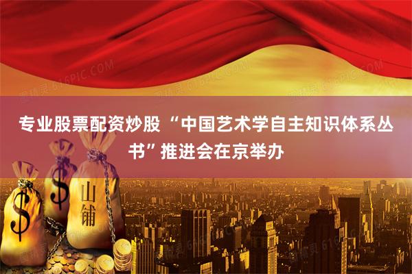 专业股票配资炒股 “中国艺术学自主知识体系丛书”推进会在京举办
